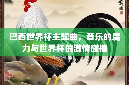 巴西世界杯主题曲，音乐的魔力与世界杯的激情碰撞金炬实业股份有限公司