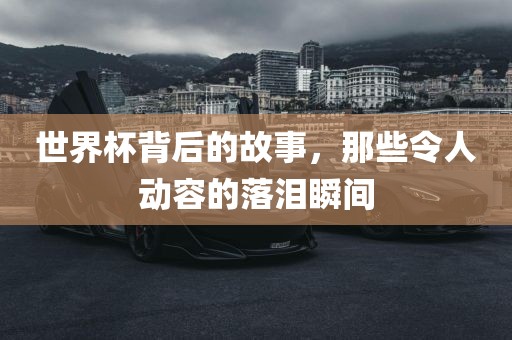 世界杯背后的故事，那些令人动容的落泪瞬间