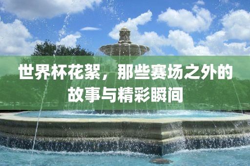 世界杯花絮，那些赛场之外的故事与精彩瞬间