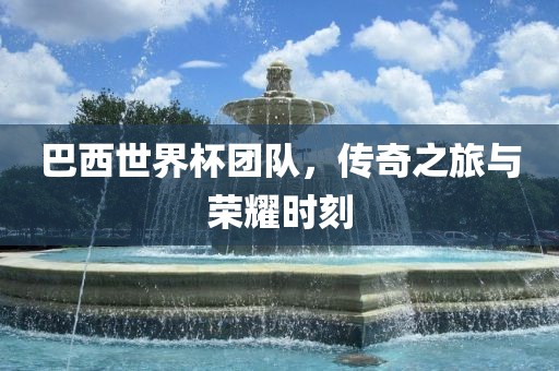 巴西世界杯团队，传奇之旅与荣耀时刻
