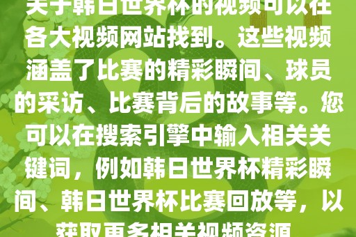 关于韩日世界杯的视频可以在各大视频网站找到。这些视频涵盖了比赛的精彩瞬间、球员的采访、比赛背后的故事等。您可以在搜索引擎中输入相关关键词，例如韩日世界杯精彩瞬间、韩日世界杯比赛回放等，以获取更多相关视频资源。