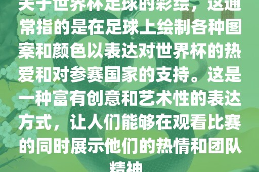 关于世界杯足球的彩绘，这通常指的是在足球上绘制各种图案和颜色以表达对世界杯的热爱和对参赛国家的支持。这是一种富有创意和艺术性的表达方式，让人们能够在观看比赛的同时展示他们的热情和团队精神。