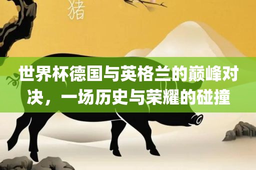 世界杯德国与英格兰的巅峰对决，一场历史与荣耀的碰撞