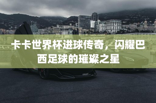 卡卡世界杯进球传奇，闪耀巴西足球的璀璨之星