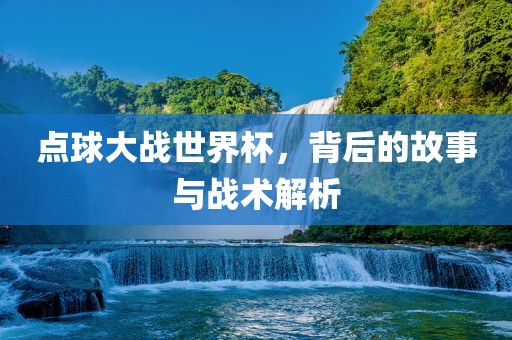 点球大战世界杯，背后的故事与战术解析金炬实业股份有限公司