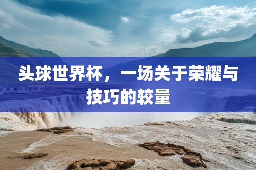 头球世界杯，一场关于荣耀与技巧的较量