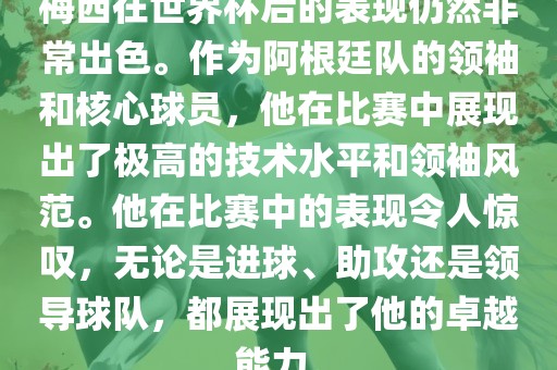 梅西在世界杯后的表现仍然非常出色。作为阿根廷队的领袖和核心球员，他在比赛中展现出了极高的技术水平和领袖风范。他在比赛中的表现令人惊叹，无论是进球、助攻还是领导球队，都展现出了他的卓越能力。