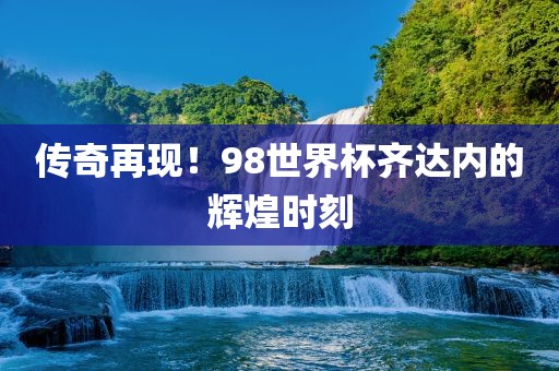 传奇再现！98世界杯齐达内的辉煌时刻