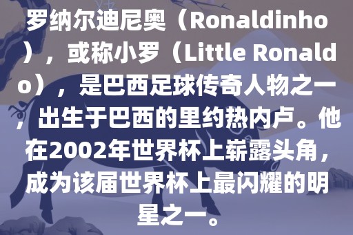 罗纳尔迪尼奥（Ronaldinho），或称小罗（Little Ronaldo），是巴西足球传奇人物之一，出生于巴西的里约热内卢。他在2002年世界杯上崭露头角，成为该届世界杯上最闪耀的明星之一。