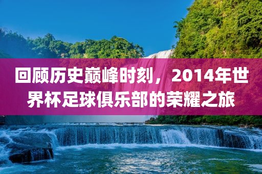 回顾历史巅峰时刻，2014年世界杯足球俱乐部的荣耀之旅
