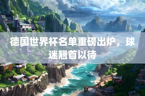 德国世界杯名单重磅出炉，球迷翘首以待金炬实业股份有限公司
