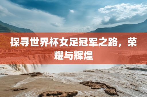 探寻世界杯女足冠军之路，荣耀与辉煌