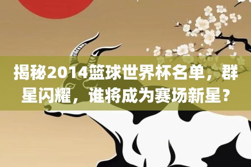 揭秘2014篮球世界杯名单，群星闪耀，谁将成为赛场新星？