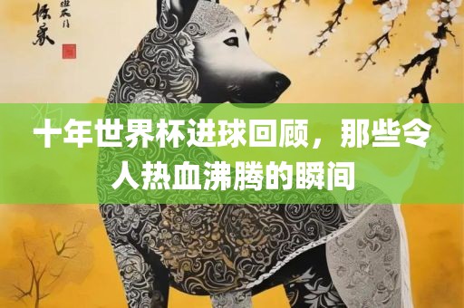 十年世界杯进球回顾，那些令人热血沸腾的瞬间