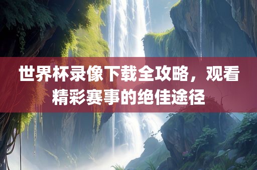 世界杯录像下载全攻略，观看精彩赛事的绝佳途径
