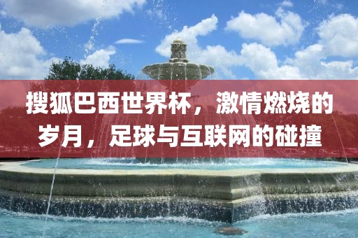搜狐巴西世界杯，激情燃烧的岁月，足球与互联网的碰撞