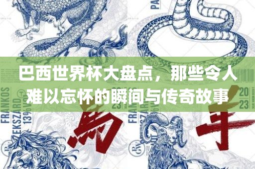 巴西世界杯大盘点，那些令人难以忘怀的瞬间与传奇故事