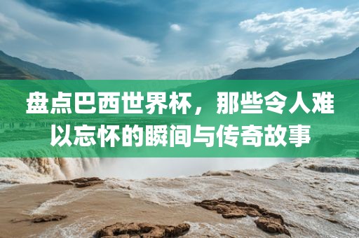盘点巴西世界杯，那些令人难以忘怀的瞬间与传奇故事