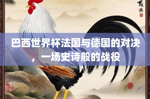 巴西世界杯法国与德国的对决，一场史诗般的战役
