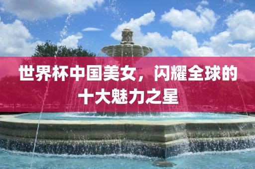世界杯中国美女，闪耀全球的十大魅力之星