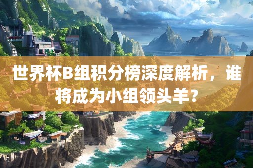 世界杯B组积分榜深度解析，谁将成为小组领头羊？