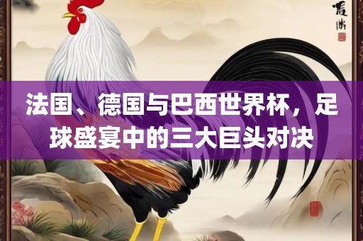 法国、德国与巴西世界杯，足球盛宴中的三大巨头对决