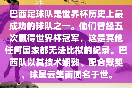 巴西足球队是世界杯历史上最成功的球队之一。他们曾经五次赢得世界杯冠军，这是其他任何国家都无法比拟的纪录。巴西队以其技术娴熟、配合默契、球星云集而闻名于世。