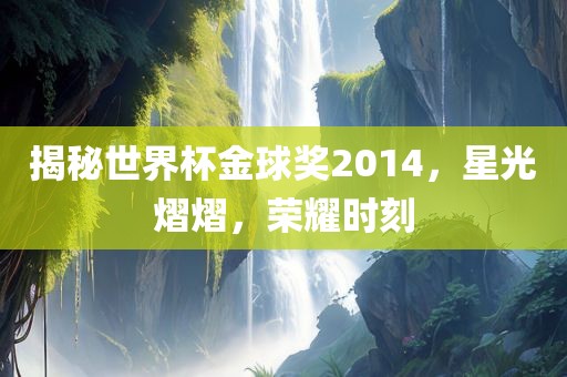 揭秘世界杯金球奖2014，星光熠熠，荣耀时刻