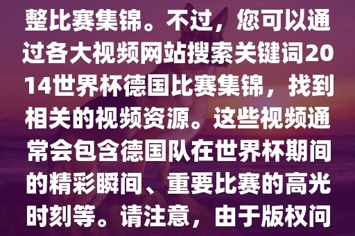 由于我无法直接生成视频或提供特定年份的足球比赛集锦链接，因此我无法直接为您提供关于2014年世界杯德国队的完整比赛集锦。不过，您可以通过各大视频网站搜索关键词2014世界杯德国比赛集锦，找到相关的视频资源。这些视频通常会包含德国队在世界杯期间的精彩瞬间、重要比赛的高光时刻等。请注意，由于版权问题，部分视频可能需要付费观看或需要您跳转到其他网站观看。建议您使用合法途径观看比赛集锦，尊重版权。