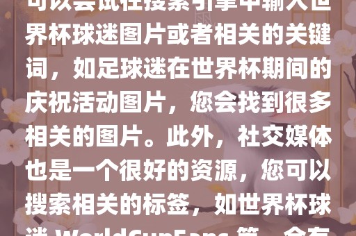 由于我无法直接提供图片，您可以尝试在搜索引擎中输入世界杯球迷图片或者相关的关键词，如足球迷在世界杯期间的庆祝活动图片，您会找到很多相关的图片。此外，社交媒体也是一个很好的资源，您可以搜索相关的标签，如世界杯球迷 WorldCupFans 等，会有很多相关的图片和视频。