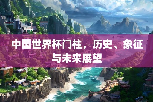 中国世界杯门柱，历史、象征与未来展望