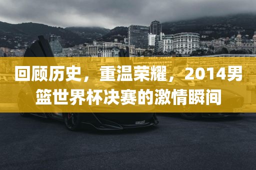 回顾历史，重温荣耀，2014男篮世界杯决赛的激情瞬间