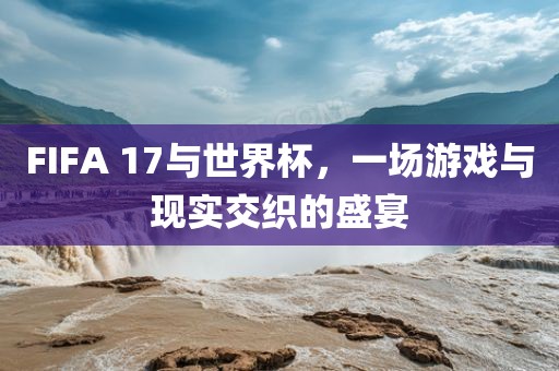 FIFA 17与世界杯，一场游戏与现实交织的盛宴