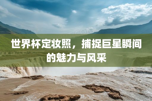 世界杯定妆照，捕捉巨星瞬间的魅力与风采