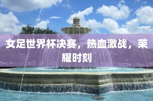 女足世界杯决赛，热血激战，荣耀时刻金炬实业股份有限公司