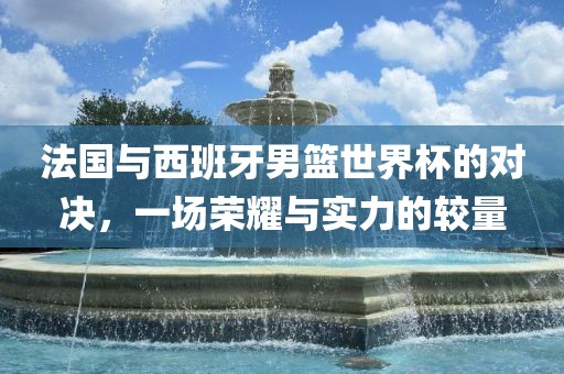 法国与西班牙男篮世界杯的对决，一场荣耀与实力的较量