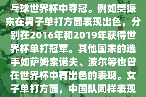 男子单打方面，中国队在世界乒乓球锦标赛中取得了辉煌的战绩，其中多位选手在世界乒乓球世界杯中夺冠。例如樊振东在男子单打方面表现出色，分别在2016年和2019年获得世界杯单打冠军。其他国家的选手如萨姆索诺夫、波尔等也曾在世界杯中有出色的表现。女子单打方面，中国队同样表现出色，多次夺冠。男子团体和女子团体方面，中国队更是多次夺冠，展现出强大的实力。