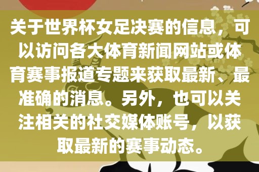 关于世界杯女足决赛的信息，可以访问各大体育新闻网站或体育赛事报道专题来获取最新、最准确的消息。另外，也可以关注相关的社交媒体账号，以获取最新的赛事动态。