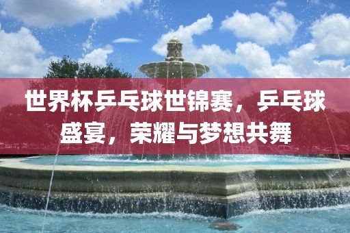 世界杯乒乓球世锦赛，乒乓球盛宴，荣耀与梦想共舞
