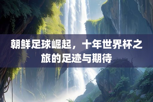 朝鲜足球崛起，十年世界杯之旅的足迹与期待