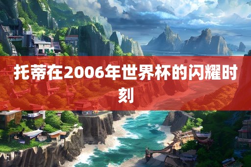 托蒂在2006年世界杯的闪耀时刻