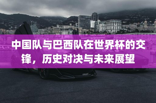 中国队与巴西队在世界杯的交锋，历史对决与未来展望