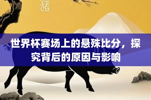 世界杯赛场上的悬殊比分，探究背后的原因与影响