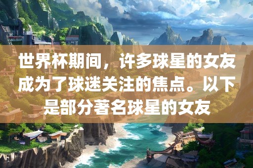世界杯期间，许多球星的女友成为了球迷关注的焦点。以下是部分著名球星的女友