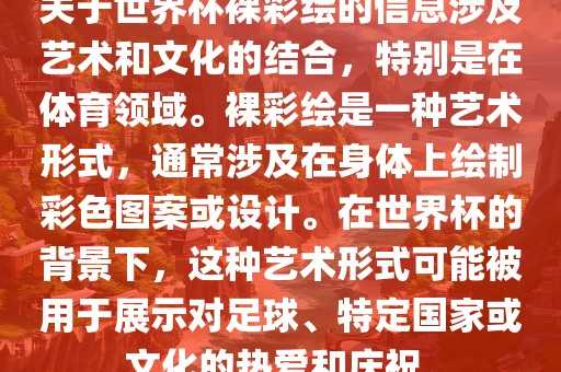 关于世界杯裸彩绘的信息涉及艺术和文化的结合，特别是在体育领域。裸彩绘是一种艺术形式，通常涉及在身体上绘制彩色图案或设计。在世界杯的背景下，这种艺术形式可能被用于展示对足球、特定国家或文化的热爱和庆祝。