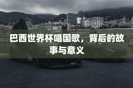 巴西世界杯唱国歌，背后的故事与意义