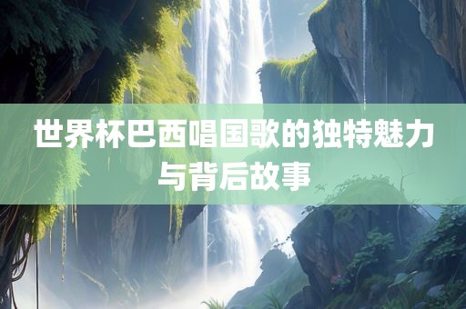 世界杯巴西唱国歌的独特魅力与背后故事