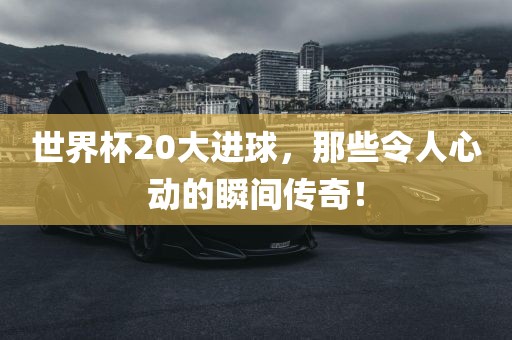 世界杯20大进球，那些令人心动的瞬间传奇！