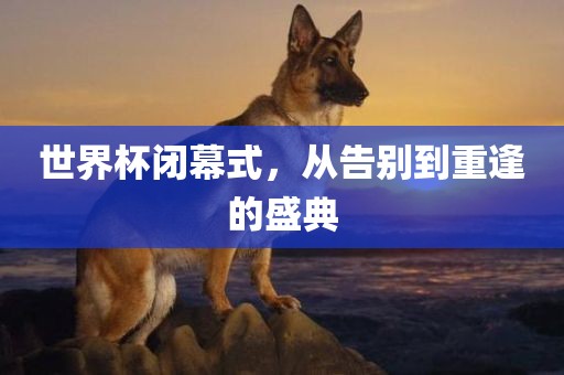 世界杯闭幕式，从告别到重逢的盛典