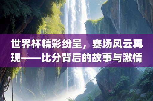 世界杯精彩纷呈，赛场风云再现——比分背后的故事与激情金炬实业股份有限公司